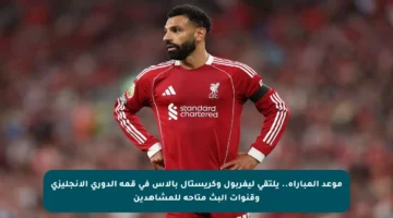 موعد المباراة.. يلتقي ليفربول وكريستال بالاس في قمة الدوري الإنجليزي وقنوات البث متاحة للمشاهدين